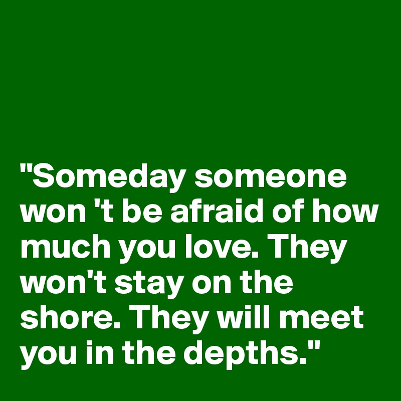 



"Someday someone won 't be afraid of how much you love. They won't stay on the shore. They will meet you in the depths."