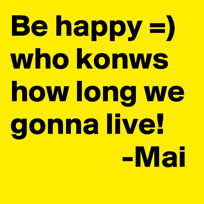 Be happy =)
who konws how long we gonna live!
                  -Mai