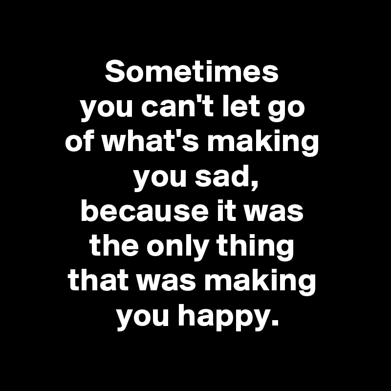  
 Sometimes 
 you can't let go 
 of what's making 
 you sad,
 because it was 
 the only thing 
 that was making 
 you happy.

