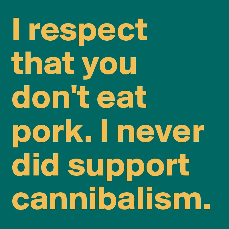 I respect that you don't eat pork. I never did support cannibalism.