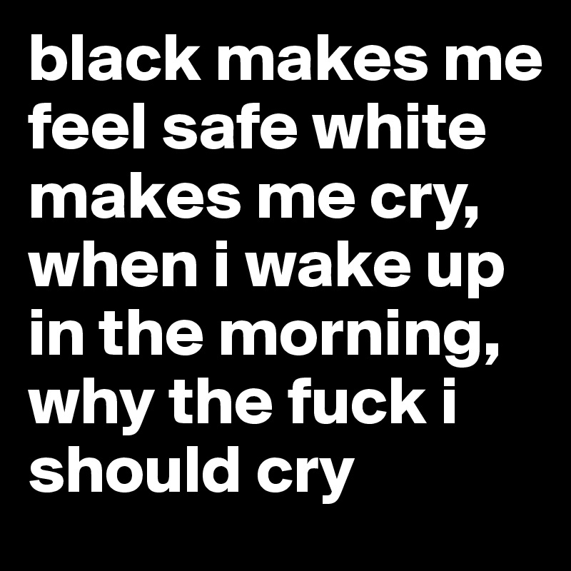 black makes me feel safe white makes me cry, when i wake up in the morning, why the fuck i should cry 