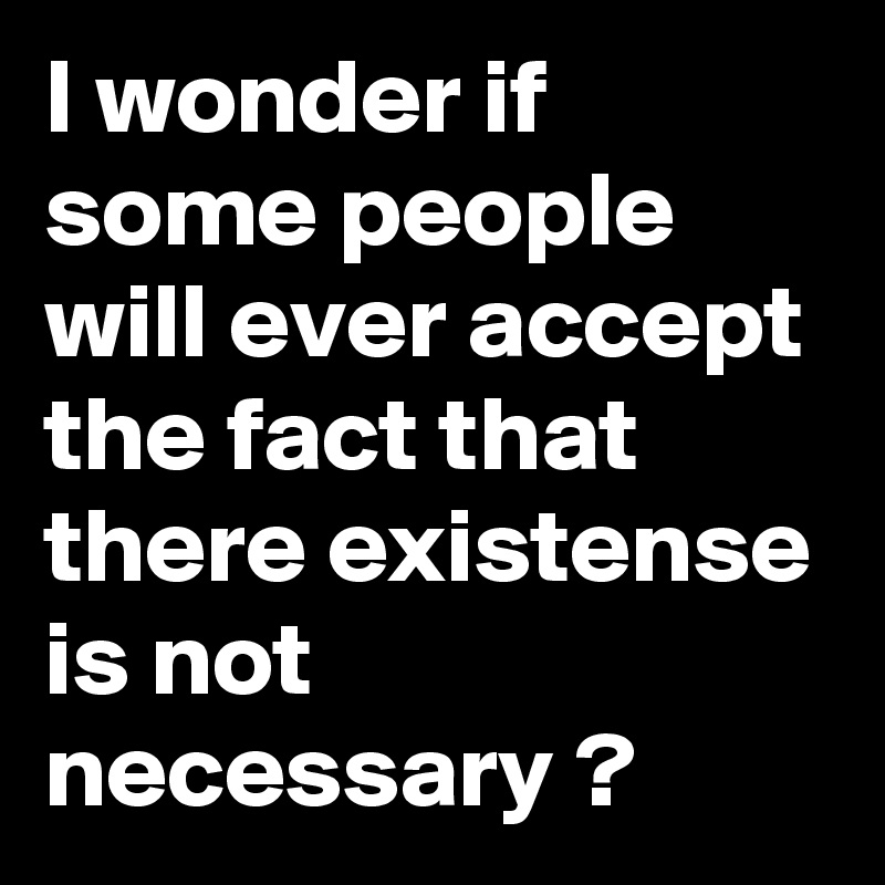 I wonder if some people will ever accept the fact that there existense is not necessary ?