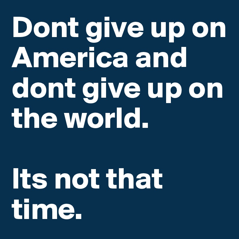 Dont give up on America and dont give up on the world. 

Its not that time.