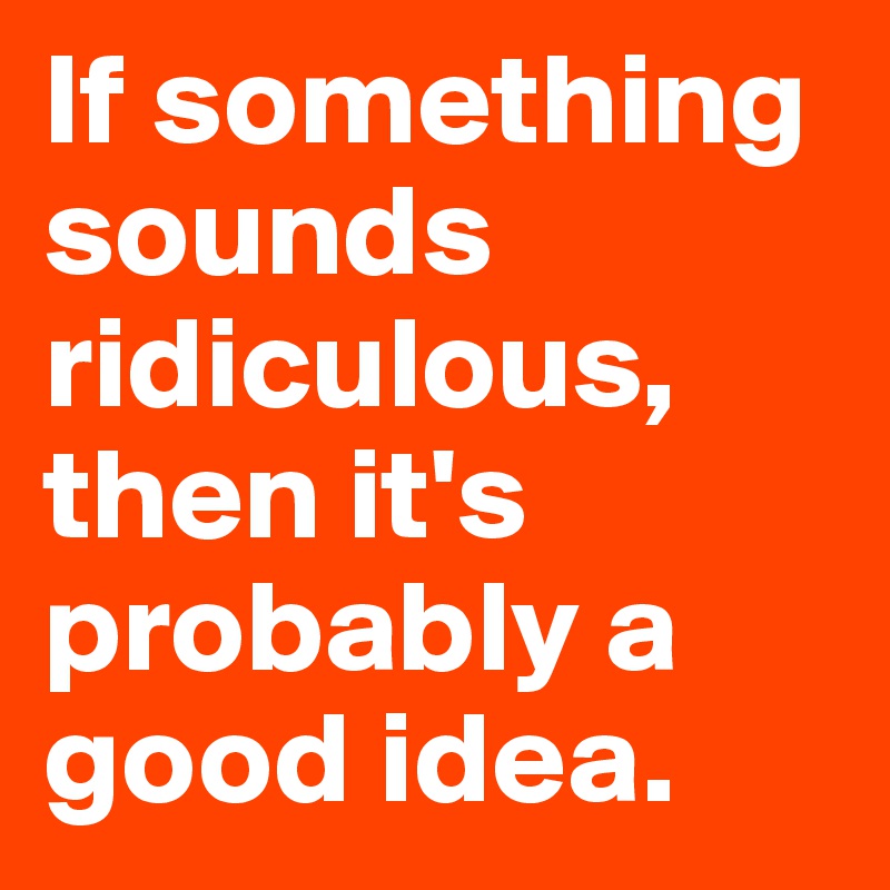 If something sounds ridiculous, then it's probably a good idea. 