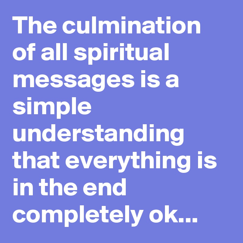 The culmination of all spiritual messages is a simple understanding that everything is in the end completely ok...