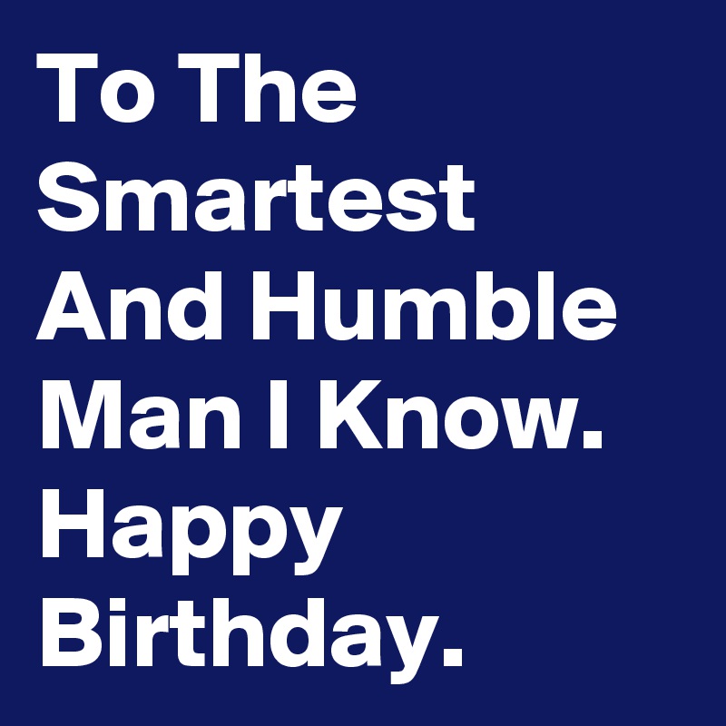 To The Smartest And Humble Man I Know. Happy Birthday. 