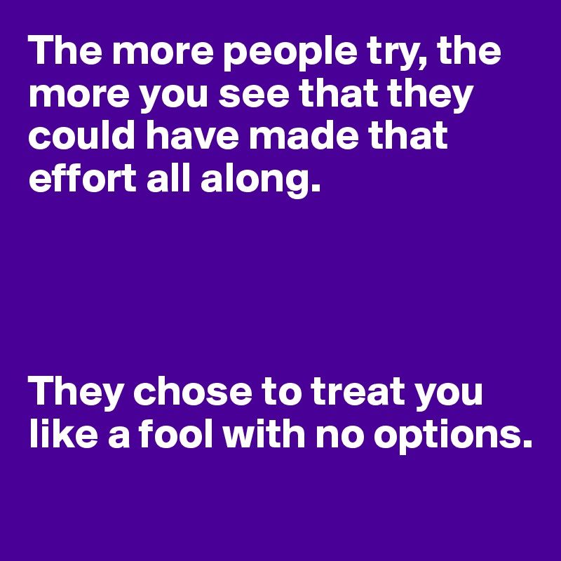 The more people try, the more you see that they could have made that effort all along.




They chose to treat you like a fool with no options.
