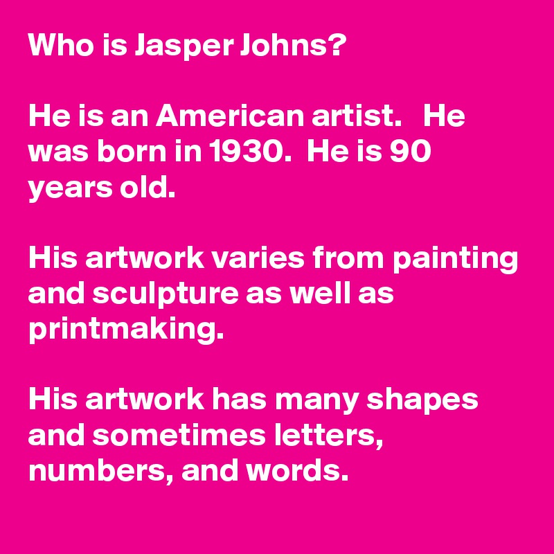 Who is Jasper Johns?
 
He is an American artist.   He was born in 1930.  He is 90 years old. 

His artwork varies from painting and sculpture as well as printmaking. 

His artwork has many shapes and sometimes letters, numbers, and words.  
