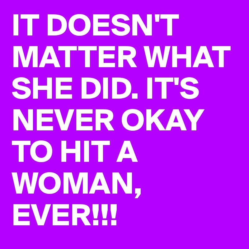 IT DOESN'T MATTER WHAT SHE DID. IT'S NEVER OKAY TO HIT A WOMAN, EVER!!!