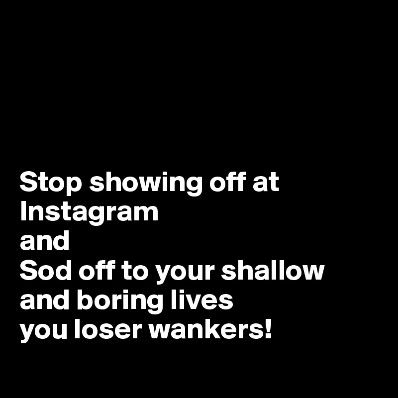 




Stop showing off at Instagram 
and 
Sod off to your shallow and boring lives 
you loser wankers!
