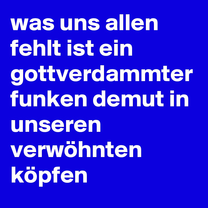 was uns allen fehlt ist ein gottverdammter funken demut in unseren verwöhnten köpfen 