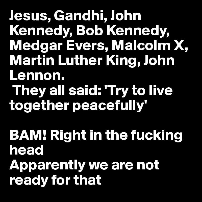 Jesus, Gandhi, John Kennedy, Bob Kennedy, Medgar Evers, Malcolm X, Martin Luther King, John Lennon.
 They all said: 'Try to live together peacefully'

BAM! Right in the fucking head
Apparently we are not ready for that