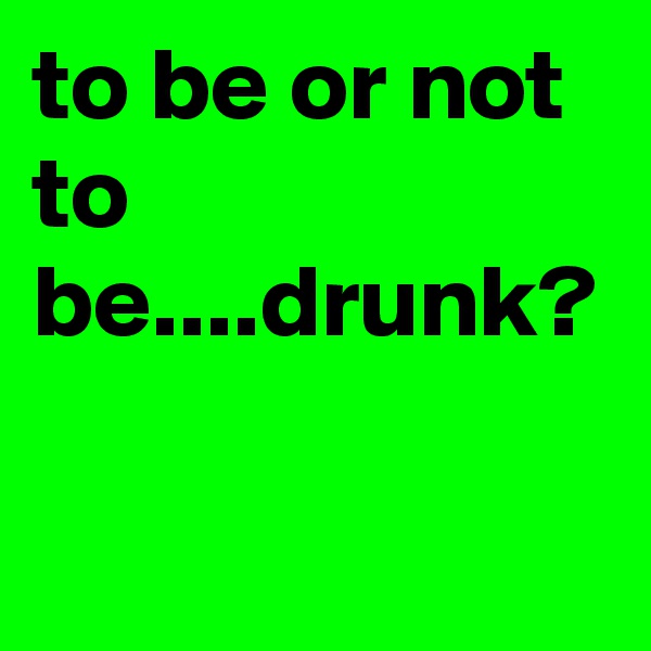to be or not to be....drunk?