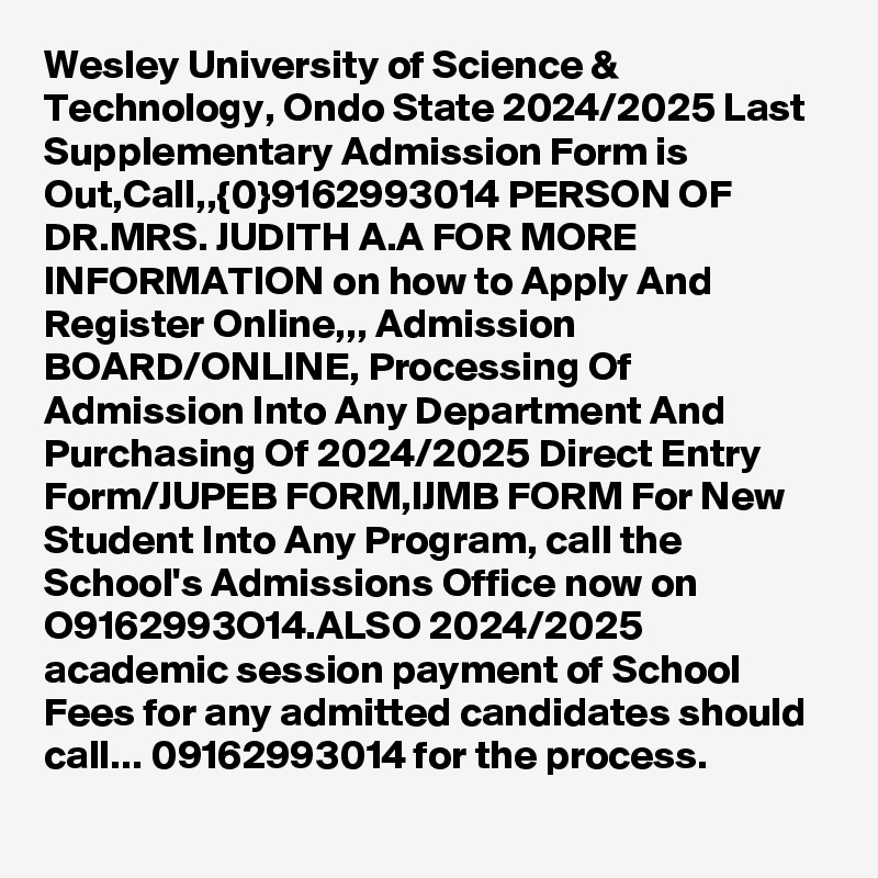 Wesley University of Science & Technology, Ondo State 2024/2025 Last Supplementary Admission Form is Out,Call,,{0}9162993014 PERSON OF DR.MRS. JUDITH A.A FOR MORE INFORMATION on how to Apply And Register Online,,, Admission BOARD/ONLINE, Processing Of Admission Into Any Department And Purchasing Of 2024/2025 Direct Entry Form/JUPEB FORM,IJMB FORM For New Student Into Any Program, call the School's Admissions Office now on O9162993O14.ALSO 2024/2025 academic session payment of School Fees for any admitted candidates should call... 09162993014 for the process. 