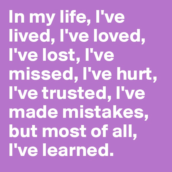 In my life, I've lived, I've loved, I've lost, I've missed, I've hurt, I've trusted, I've made mistakes, but most of all, I've learned.  