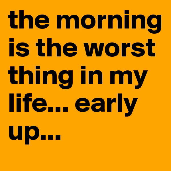 the morning is the worst thing in my life... early up...