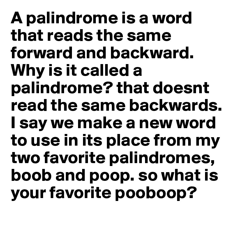 A palindrome is a word that reads the same forward and backward. Why is it called a palindrome? that doesnt read the same backwards. I say we make a new word  to use in its place from my two favorite palindromes, boob and poop. so what is your favorite pooboop?