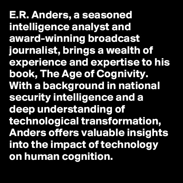 E.R. Anders, a seasoned intelligence analyst and award-winning broadcast journalist, brings a wealth of experience and expertise to his book, The Age of Cognivity. With a background in national security intelligence and a deep understanding of technological transformation, Anders offers valuable insights into the impact of technology on human cognition.