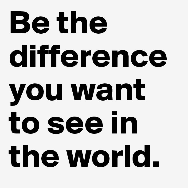 Be the difference you want to see in the world.