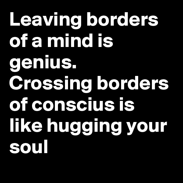 Leaving borders of a mind is genius. 
Crossing borders of conscius is like hugging your soul