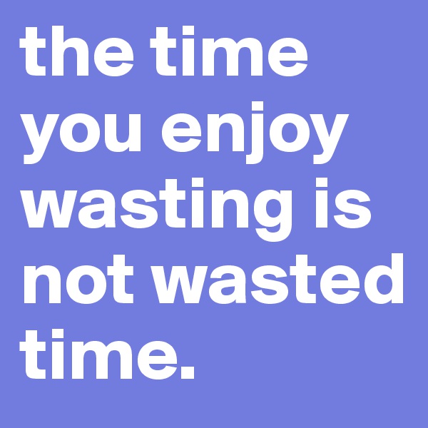the time you enjoy wasting is not wasted time.