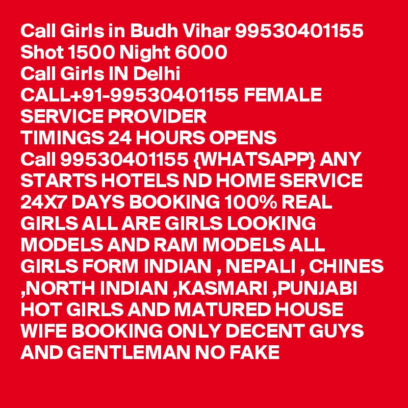 Call Girls in Budh Vihar 99530401155 Shot 1500 Night 6000 
Call Girls IN Delhi CALL+91-99530401155 FEMALE SERVICE PROVIDER
TIMINGS 24 HOURS OPENS
Call 99530401155 {WHATSAPP} ANY STARTS HOTELS ND HOME SERVICE 24X7 DAYS BOOKING 100% REAL GIRLS ALL ARE GIRLS LOOKING MODELS AND RAM MODELS ALL GIRLS FORM INDIAN , NEPALI , CHINES ,NORTH INDIAN ,KASMARI ,PUNJABI HOT GIRLS AND MATURED HOUSE WIFE BOOKING ONLY DECENT GUYS AND GENTLEMAN NO FAKE 
