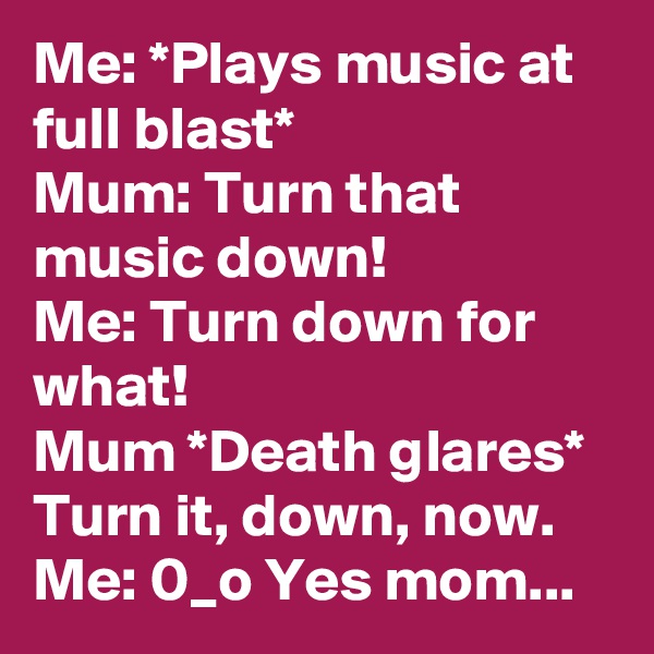 Me: *Plays music at full blast*
Mum: Turn that music down!
Me: Turn down for what!
Mum *Death glares* Turn it, down, now.
Me: 0_o Yes mom...
