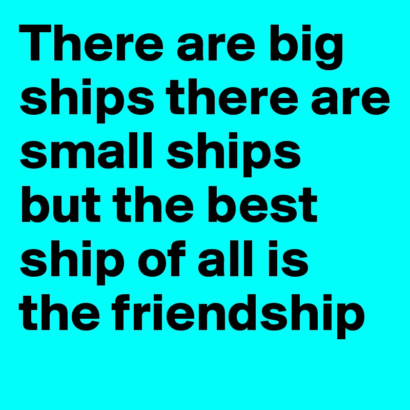 There are big ships there are small ships but the best ship of all is the friendship