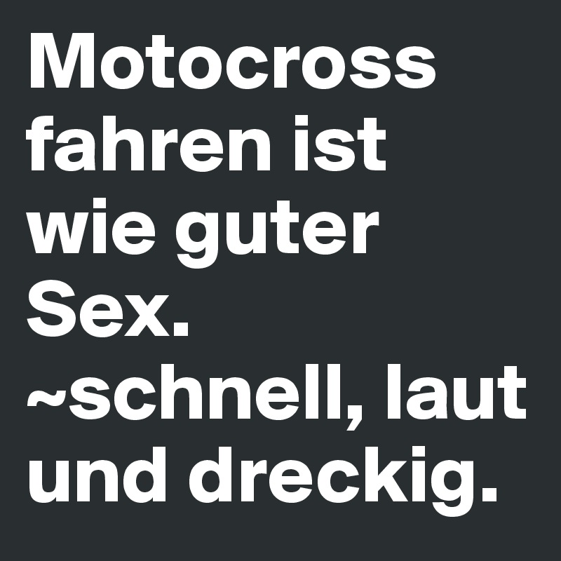 Motocross fahren ist wie guter Sex.
~schnell, laut und dreckig.