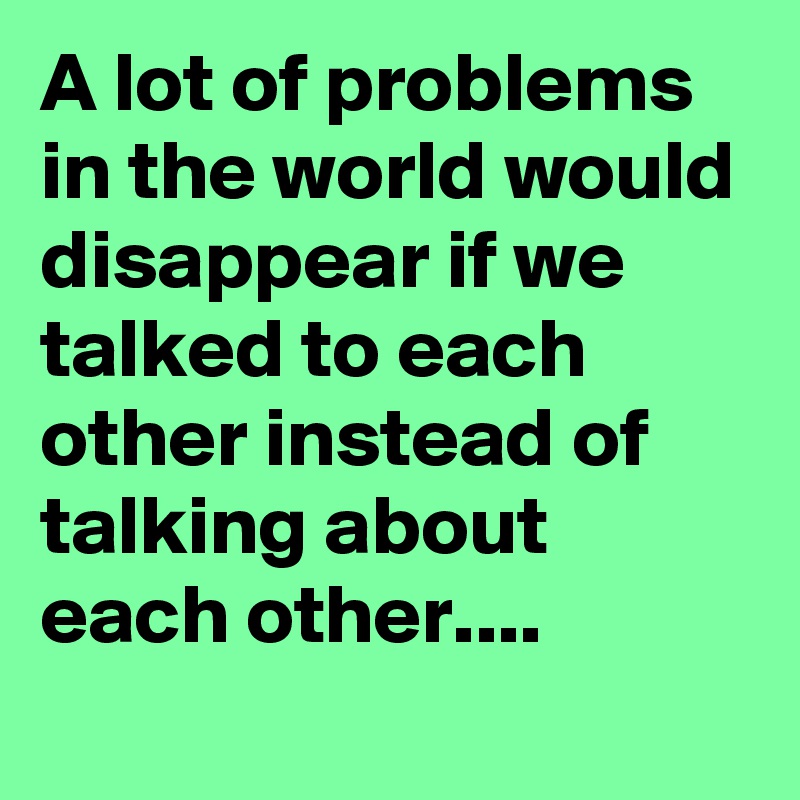 A lot of problems in the world would disappear if we talked to each other instead of talking about each other....