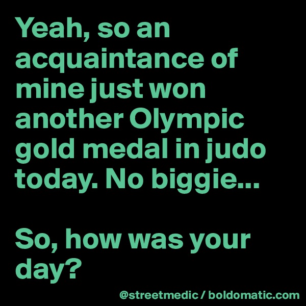 Yeah, so an acquaintance of mine just won another Olympic gold medal in judo today. No biggie...

So, how was your day?