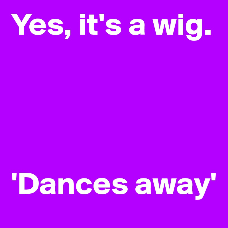 Yes, it's a wig. 




'Dances away' 