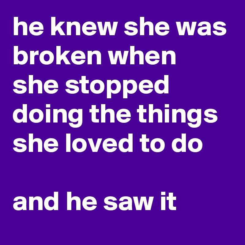 he knew she was broken when she stopped doing the things she loved to do

and he saw it