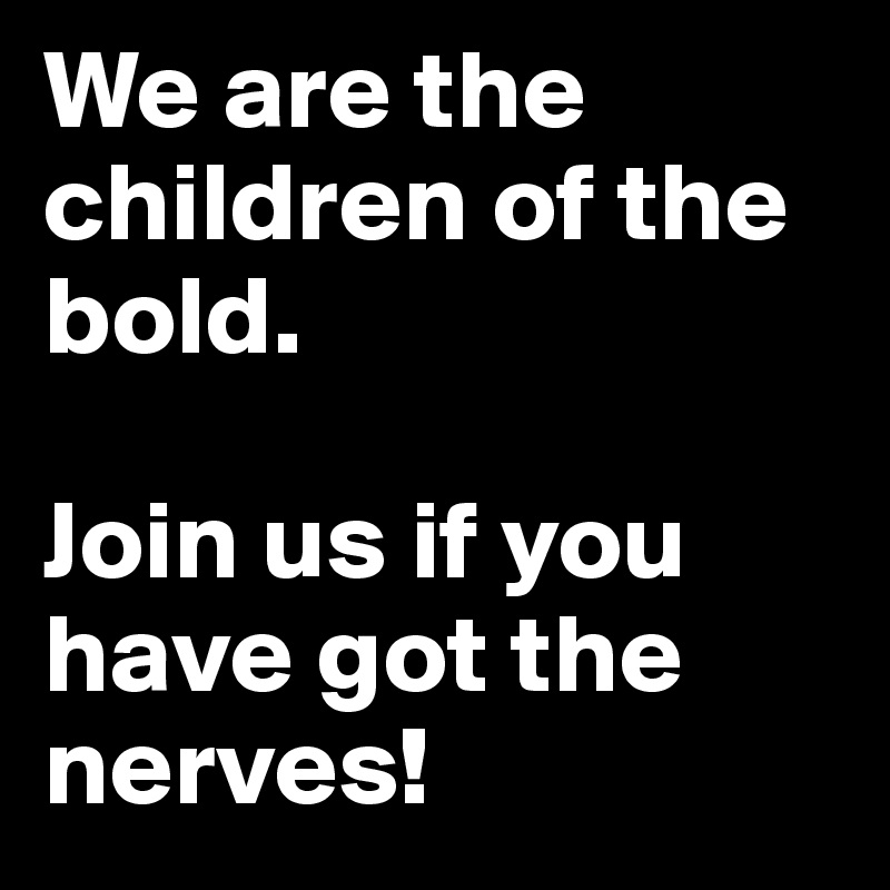 We are the children of the bold.

Join us if you have got the nerves!