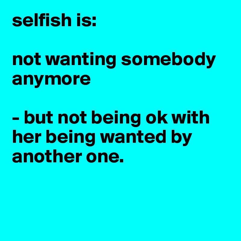selfish is:

not wanting somebody anymore

- but not being ok with her being wanted by another one.


