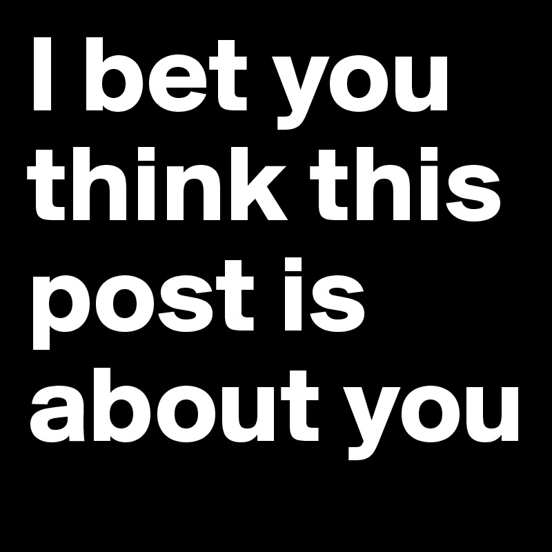 I bet you think this post is about you