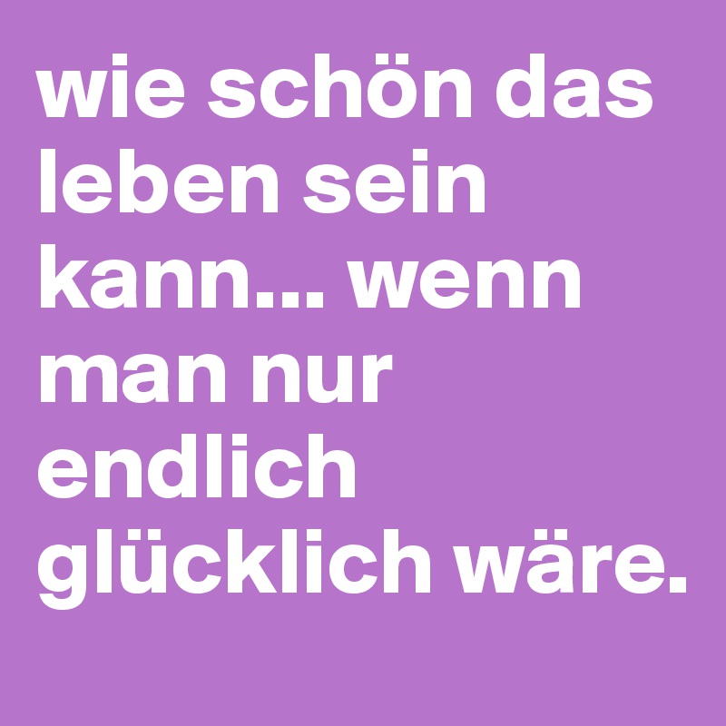 wie schön das leben sein kann... wenn man nur endlich glücklich wäre. 