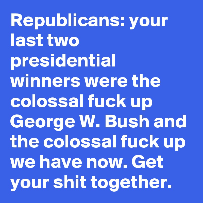 Republicans: your last two presidential winners were the colossal fuck up George W. Bush and the colossal fuck up we have now. Get your shit together.