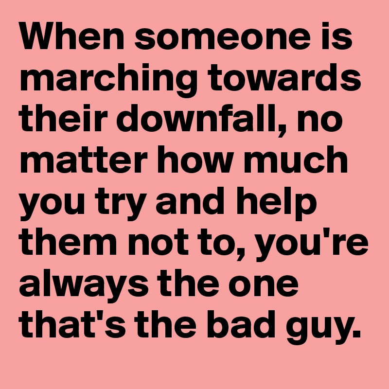 When someone is marching towards their downfall, no matter how much you try and help them not to, you're always the one that's the bad guy.