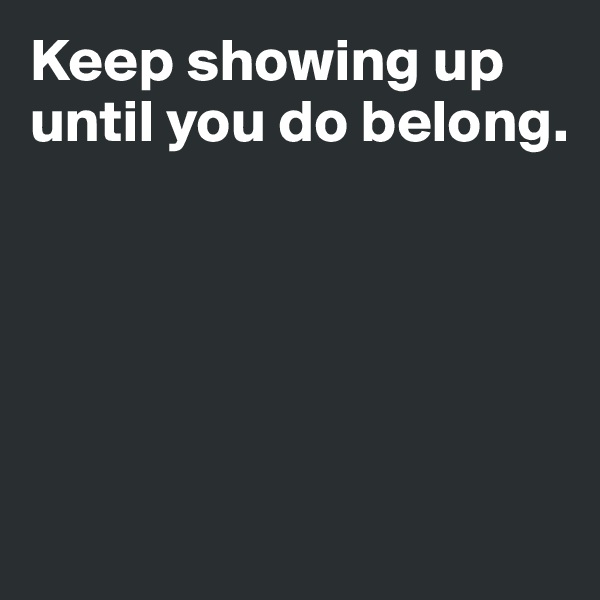 Keep showing up until you do belong.





