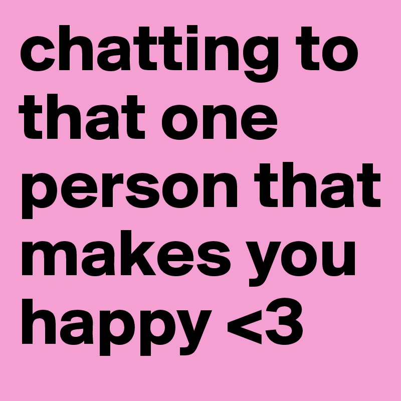 chatting to that one person that makes you happy <3