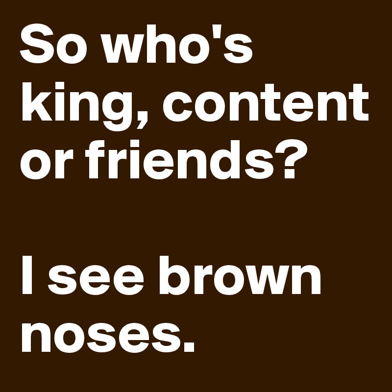 So who's king, content or friends?

I see brown noses.