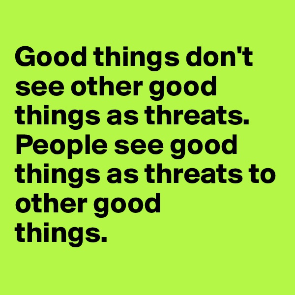 
Good things don't see other good things as threats. People see good things as threats to other good 
things.
