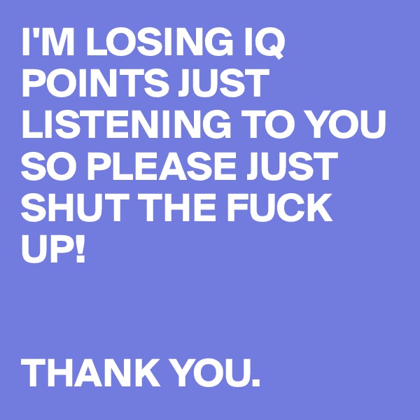 I'M LOSING IQ POINTS JUST LISTENING TO YOU SO PLEASE JUST SHUT THE FUCK UP!


THANK YOU. 
