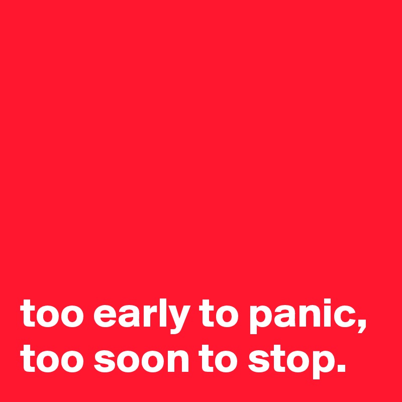 





too early to panic, too soon to stop.