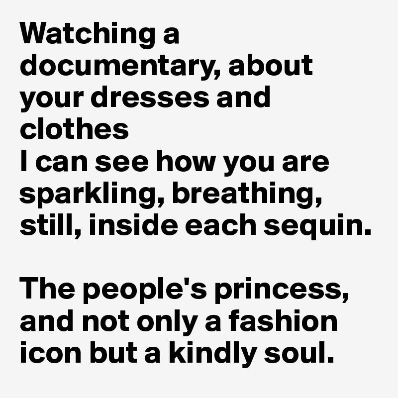 Watching a documentary, about your dresses and clothes
I can see how you are sparkling, breathing, still, inside each sequin. 

The people's princess, and not only a fashion icon but a kindly soul.