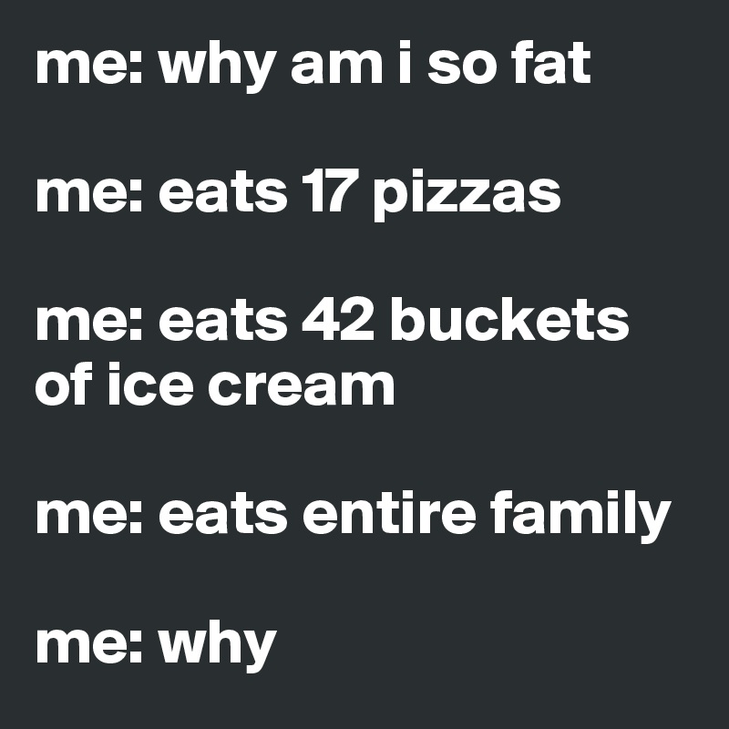 me: why am i so fat

me: eats 17 pizzas

me: eats 42 buckets of ice cream

me: eats entire family

me: why