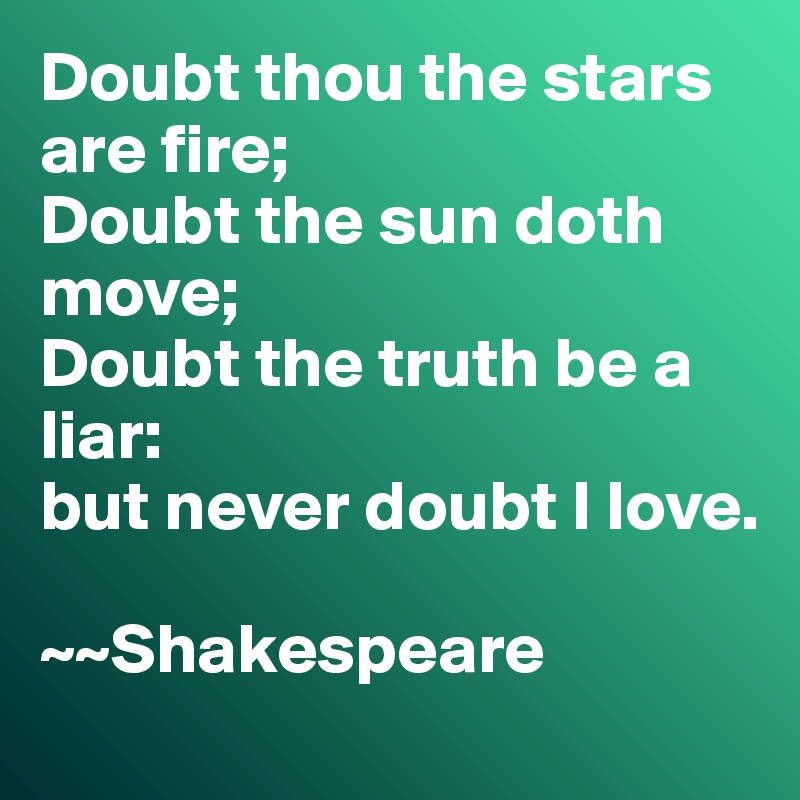 Doubt thou the stars are fire;
Doubt the sun doth move;
Doubt the truth be a liar:
but never doubt I love. 

~~Shakespeare