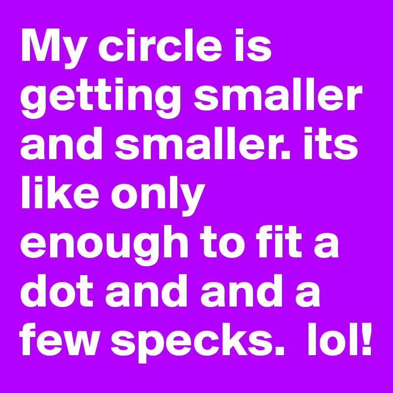 My circle is getting smaller and smaller. its like only enough to fit a dot and and a few specks.  lol!