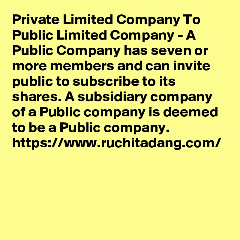 Private Limited Company To Public Limited Company - A Public Company has seven or more members and can invite public to subscribe to its shares. A subsidiary company of a Public company is deemed to be a Public company.
https://www.ruchitadang.com/
